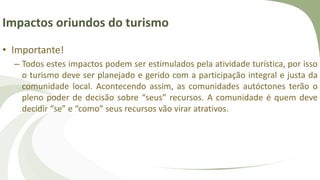 Impactos oriundos do turismo
• Importante!
– Todos estes impactos podem ser estimulados pela atividade turística, por isso
o turismo deve ser planejado e gerido com a participação integral e justa da
comunidade local. Acontecendo assim, as comunidades autóctones terão o
pleno poder de decisão sobre “seus” recursos. A comunidade é quem deve
decidir “se” e “como” seus recursos vão virar atrativos.
 