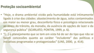 Proteção socioambiental
• “Hoje, o drama ambiental vivido pela humanidade está intimamente
ligado à crise das cidades: abastecimento de água, solos contaminados
em maior ou menor grau, desconforto físico e psicológico relacionado
ao stress do trânsito, da moradia, da ausência de opções de lazer e da
segurança pública” (SCARLATO; PONTIN, 1999, p. 6).
• “(...) o planejamento que se tem em vista há de ser do tipo que não se
fazem concessões quanto ao caráter “includente” das políticas e
iniciativas programadas e protagonizadas” (LINS, 2000, p. 414).
 