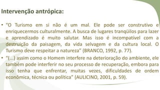 Intervenção antrópica:
• “O Turismo em si não é um mal. Ele pode ser construtivo e
enriquecermos culturalmente. A busca de lugares tranqüilos para lazer
e aprendizado é muito salutar. Mas isso é incompatível com a
destruição da paisagem, da vida selvagem e da cultura local. O
Turismo deve respeitar a natureza” (BRANCO, 1992, p. 77).
• “(...) assim como o Homem interfere na deterioração do ambiente, ele
também pode interferir no seu processo de recuperação, embora para
isso tenha que enfrentar, muitas vezes, dificuldades de ordem
econômica, técnica ou política” (AULICINO, 2001, p. 59).
 