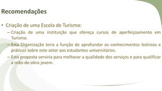 Recomendações
• Criação de uma Escola de Turismo:
– Criação de uma instituição que ofereça cursos de aperfeiçoamento em
Turismo.
– Esta Organização teria a função de aprofundar os conhecimentos teóricos e
práticos sobre este setor aos estudantes universitários.
– Esta proposta serviria para melhorar a qualidade dos serviços e para qualificar
a mão-de-obra jovem.
 