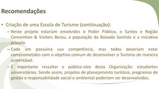 Recomendações
• Criação de uma Escola de Turismo (continuação):
– Neste projeto estariam envolvidos o Poder Público, o Santos e Região
Convention & Visitors Berau, a população da Baixada Santista e a iniciativa
privada.
– Cada um possuiria sua competência, mas todos deveriam estar
comprometidos com o objetivo comum de desenvolver o Turismo de maneira
sustentável.
– É importante ressaltar o público-alvo desta Organização: estudantes
universitários. Sendo assim, projetos de planejamento turístico, programas de
gestão e responsabilidade social e ambiental poderiam ser desenvolvidos.
 
