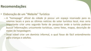 Recomendações
• Elaboração de um "Website" Turístico
– A "homepage" oficial da cidade já possui um espaço reservado para os
roteiros locais e para as últimas notícias do setor turístico local, mas seria
importante criar uma segunda fonte de pesquisas onde o turista pudesse
buscar informações unicamente turísticas, como fotos, mapas, descrição de
meios de hospedagem.
– Seria viável criar um domínio informal, o qual fosse de fácil entendimento
para crianças e adultos.
 