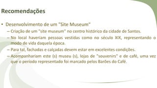 Recomendações
• Desenvolvimento de um "Site Museum“
– Criação de um "site museum" no centro histórico da cidade de Santos.
– No local haveriam pessoas vestidas como no século XIX, representando o
modo de vida daquela época.
– Para tal, fachadas e calçadas devem estar em excelentes condições.
– Acompanhariam este (s) museu (s), lojas de "souvenirs" e de café, uma vez
que o período representado foi marcado pelos Barões do Café.
 