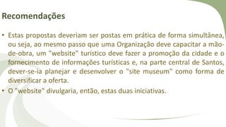 Recomendações
• Estas propostas deveriam ser postas em prática de forma simultânea,
ou seja, ao mesmo passo que uma Organização deve capacitar a mão-
de-obra, um "website" turístico deve fazer a promoção da cidade e o
fornecimento de informações turísticas e, na parte central de Santos,
dever-se-ia planejar e desenvolver o "site museum" como forma de
diversificar a oferta.
• O "website" divulgaria, então, estas duas iniciativas.
 