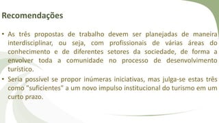 Recomendações
• As três propostas de trabalho devem ser planejadas de maneira
interdisciplinar, ou seja, com profissionais de várias áreas do
conhecimento e de diferentes setores da sociedade, de forma a
envolver toda a comunidade no processo de desenvolvimento
turístico.
• Seria possível se propor inúmeras iniciativas, mas julga-se estas três
como "suficientes" a um novo impulso institucional do turismo em um
curto prazo.
 