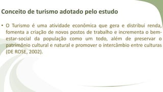 Conceito de turismo adotado pelo estudo
• O Turismo é uma atividade econômica que gera e distribui renda,
fomenta a criação de novos postos de trabalho e incrementa o bem-
estar-social da população como um todo, além de preservar o
patrimônio cultural e natural e promover o intercâmbio entre culturas
(DE ROSE, 2002).
 