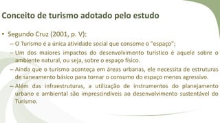 Conceito de turismo adotado pelo estudo
• Segundo Cruz (2001, p. V):
– O Turismo é a única atividade social que consome o "espaço”;
– Um dos maiores impactos do desenvolvimento turístico é aquele sobre o
ambiente natural, ou seja, sobre o espaço físico.
– Ainda que o turismo aconteça em áreas urbanas, ele necessita de estruturas
de saneamento básico para tornar o consumo do espaço menos agressivo.
– Além das infraestruturas, a utilização de instrumentos do planejamento
urbano e ambiental são imprescindíveis ao desenvolvimento sustentável do
Turismo.
 
