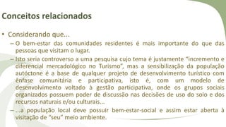 Conceitos relacionados
• Considerando que...
– O bem-estar das comunidades residentes é mais importante do que das
pessoas que visitam o lugar.
– Isto seria controverso a uma pesquisa cujo tema é justamente “incremento e
diferencial mercadológico no Turismo”, mas a sensibilização da população
autóctone é a base de qualquer projeto de desenvolvimento turístico com
ênfase comunitária e participativa, isto é, com um modelo de
desenvolvimento voltado à gestão participativa, onde os grupos sociais
organizados possuem poder de discussão nas decisões de uso do solo e dos
recursos naturais e/ou culturais...
– ...a população local deve possuir bem-estar-social e assim estar aberta à
visitação de “seu” meio ambiente.
 