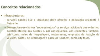 Conceitos relacionados
• Infraestruturas:
– Serviços básicos que a localidade deve oferecer à população residente e
flutuante.
– Convenciona-se chamar "superestrutura" os serviços adicionais que o destino
turístico oferece aos turistas e, por consequência, aos residentes, também,
tais como meios de hospedagem, restaurantes, empresas de locação de
veículos, postos de informações e passeios turísticos, como city tours.
 