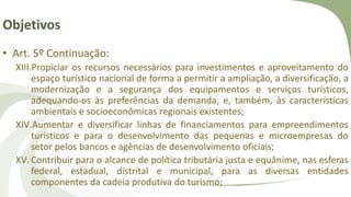 Objetivos
• Art. 5º Continuação:
XIII.Propiciar os recursos necessários para investimentos e aproveitamento do
espaço turístico nacional de forma a permitir a ampliação, a diversificação, a
modernização e a segurança dos equipamentos e serviços turísticos,
adequando-os às preferências da demanda, e, também, às características
ambientais e socioeconômicas regionais existentes;
XIV.Aumentar e diversificar linhas de financiamentos para empreendimentos
turísticos e para o desenvolvimento das pequenas e microempresas do
setor pelos bancos e agências de desenvolvimento oficiais;
XV.Contribuir para o alcance de política tributária justa e equânime, nas esferas
federal, estadual, distrital e municipal, para as diversas entidades
componentes da cadeia produtiva do turismo;
 