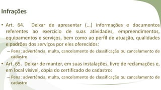 Infrações
• Art. 64. Deixar de apresentar (...) informações e documentos
referentes ao exercício de suas atividades, empreendimentos,
equipamentos e serviços, bem como ao perfil de atuação, qualidades
e padrões dos serviços por eles oferecidos:
– Pena: advertência, multa, cancelamento de classificação ou cancelamento de
cadastro
• Art. 65. Deixar de manter, em suas instalações, livro de reclamações e,
em local visível, cópia do certificado de cadastro:
– Pena: advertência, multa, cancelamento de classificação ou cancelamento de
cadastro
 