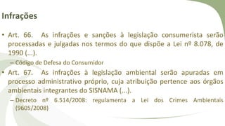 Infrações
• Art. 66. As infrações e sanções à legislação consumerista serão
processadas e julgadas nos termos do que dispõe a Lei nº 8.078, de
1990 (...).
– Código de Defesa do Consumidor
• Art. 67. As infrações à legislação ambiental serão apuradas em
processo administrativo próprio, cuja atribuição pertence aos órgãos
ambientais integrantes do SISNAMA (...).
– Decreto nº 6.514/2008: regulamenta a Lei dos Crimes Ambientais
(9605/2008)
 