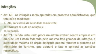 Infrações
• Art. 68. As infrações serão apuradas em processo administrativo, que
terá início mediante:
I. Ato, por escrito, da autoridade competente;
II. Lavratura de auto de infração; e
III.Denúncia.
• Art. 71. Sendo instaurado processo administrativo contra empresa em
mais de um Estado federado pelo mesmo fato gerador da infração, a
autoridade máxima do órgão delegado poderá remeter o processo ao
Ministério do Turismo, que apurará o fato e aplicará as sanções
respectivas.
 