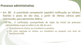 Processo administrativo
• Art. 80. A autoridade competente expedirá notificação ao infrator,
fixando o prazo de dez dias, a partir da efetiva ciência pelo
interessado, para apresentar defesa.
– § 1o A notificação, acompanhada de cópia da inicial do processo
administrativo a que se refere o art. 68, far-se-á:
I. Pessoalmente ao infrator, seu mandatário ou preposto
II. Por carta registrada ao infrator, seu mandatário ou preposto, com Aviso de
Recebimento (AR)
 
