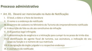 Processo administrativo
• Art. 81. Deverá ser mencionado no Auto de Notificação:
I. O local, a data e a hora da lavratura
II. O nome e o endereço do notificado
III. O número de cadastro no Ministério do Turismo do empreendimento notificado
IV.A descrição do fato ou do ato constitutivo da infração
V. O dispositivo legal infringido
VI.A determinação da exigência e a intimação para cumpri-la no prazo de trinta dias
VII.A identificação do agente fiscal de turismo, sua assinatura, a indicação do seu
cargo ou função e o número de sua matrícula
VIII.A designação do órgão julgador e o respectivo endereço
IX. A assinatura do notificado
 