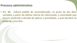 Processo administrativo
• Art. 86. Caberá pedido de reconsideração, no prazo de dez dias,
contados a partir da efetiva ciência do interessado, à autoridade que
houver proferido a decisão de aplicar a penalidade, a qual decidirá no
prazo de cinco dias.
 