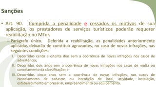 Sanções
• Art. 90. Cumprida a penalidade e cessados os motivos de sua
aplicação, os prestadores de serviços turísticos poderão requerer
reabilitação no MTur.
– Parágrafo único. Deferida a reabilitação, as penalidades anteriormente
aplicadas deixarão de constituir agravantes, no caso de novas infrações, nas
seguintes condições:
I. Decorridos cento e oitenta dias sem a ocorrência de novas infrações nos casos de
advertência;
II. Decorridos dois anos sem a ocorrência de novas infrações nos casos de multa ou
cancelamento da classificação; e
III. Decorridos cinco anos sem a ocorrência de novas infrações, nos casos de
cancelamento de cadastro ou interdição de local, atividade, instalação,
estabelecimento empresarial, empreendimento ou equipamento.
 