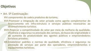 Objetivos
• Art. 5º Continuação:
XVI.componentes da cadeia produtiva do turismo;
XVII.Promover a integração do setor privado como agente complementar de
financiamento em infra-estrutura e serviços públicos necessários ao
desenvolvimento turístico;
XVIII.Propiciar a competitividade do setor por meio da melhoria da qualidade,
eficiência e segurança na prestação dos serviços, da busca da originalidade e
do aumento da produtividade dos agentes públicos e empreendedores
turísticos privados;
XIX.Estabelecer padrões e normas de qualidade, eficiência e segurança na
prestação de serviços por parte dos operadores, empreendimentos e
equipamentos turísticos;
 