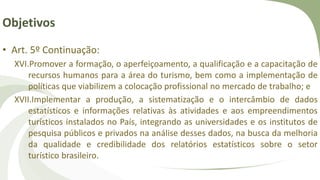 Objetivos
• Art. 5º Continuação:
XVI.Promover a formação, o aperfeiçoamento, a qualificação e a capacitação de
recursos humanos para a área do turismo, bem como a implementação de
políticas que viabilizem a colocação profissional no mercado de trabalho; e
XVII.Implementar a produção, a sistematização e o intercâmbio de dados
estatísticos e informações relativas às atividades e aos empreendimentos
turísticos instalados no País, integrando as universidades e os institutos de
pesquisa públicos e privados na análise desses dados, na busca da melhoria
da qualidade e credibilidade dos relatórios estatísticos sobre o setor
turístico brasileiro.
 