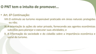 O PNT tem o intuito de promover...
• Art. 6º Continuação:
VIII.O estímulo ao turismo responsável praticado em áreas naturais protegidas
ou não;
IX.A orientação às ações do setor privado, fornecendo aos agentes econômicos
subsídios para planejar e executar suas atividades; e
X. A informação da sociedade e do cidadão sobre a importância econômica e
social do turismo.
 