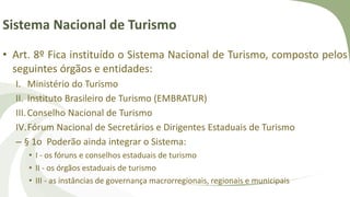 Sistema Nacional de Turismo
• Art. 8º Fica instituído o Sistema Nacional de Turismo, composto pelos
seguintes órgãos e entidades:
I. Ministério do Turismo
II. Instituto Brasileiro de Turismo (EMBRATUR)
III.Conselho Nacional de Turismo
IV.Fórum Nacional de Secretários e Dirigentes Estaduais de Turismo
– § 1o Poderão ainda integrar o Sistema:
• I - os fóruns e conselhos estaduais de turismo
• II - os órgãos estaduais de turismo
• III - as instâncias de governança macrorregionais, regionais e municipais
 