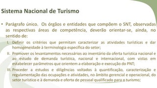 Sistema Nacional de Turismo
• Parágrafo único. Os órgãos e entidades que compõem o SNT, observadas
as respectivas áreas de competência, deverão orientar-se, ainda, no
sentido de:
I. Definir os critérios que permitam caracterizar as atividades turísticas e dar
homogeneidade à terminologia específica do setor;
II. Promover os levantamentos necessários ao inventário da oferta turística nacional e
ao estudo de demanda turística, nacional e internacional, com vistas em
estabelecer parâmetros que orientem a elaboração e execução do PNT;
III. Proceder a estudos e diligências voltados à quantificação, caracterização e
regulamentação das ocupações e atividades, no âmbito gerencial e operacional, do
setor turístico e à demanda e oferta de pessoal qualificado para o turismo;
 