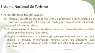 Sistema Nacional de Turismo
• Parágrafo único (Continuação):
IV. Articular, perante os órgãos competentes, a promoção, o planejamento e a
execução de obras de infra-estrutura, tendo em vista o seu aproveitamento
para finalidades turísticas;
V. Promover o intercâmbio com entidades nacionais e internacionais vinculadas
direta ou indiretamente ao turismo;
VI.Propor o tombamento e a desapropriação por interesse social de bens
móveis e imóveis, monumentos naturais, sítios ou paisagens cuja
conservação seja de interesse público, dado seu valor cultural e de potencial
turístico;
 