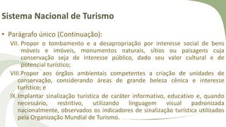 Sistema Nacional de Turismo
• Parágrafo único (Continuação):
VII. Propor o tombamento e a desapropriação por interesse social de bens
móveis e imóveis, monumentos naturais, sítios ou paisagens cuja
conservação seja de interesse público, dado seu valor cultural e de
potencial turístico;
VIII.Propor aos órgãos ambientais competentes a criação de unidades de
conservação, considerando áreas de grande beleza cênica e interesse
turístico; e
IX.Implantar sinalização turística de caráter informativo, educativo e, quando
necessário, restritivo, utilizando linguagem visual padronizada
nacionalmente, observados os indicadores de sinalização turística utilizados
pela Organização Mundial de Turismo.
 