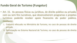 Fundo Geral de Turismo (Fungetur)
• Art. 15. As pessoas físicas ou jurídicas, de direito público ou privado,
com ou sem fins lucrativos, que desenvolverem programas e projetos
turísticos poderão receber apoio financeiro do poder público,
mediante:
I. Cadastro efetuado no Ministério do Turismo, no caso de pessoas de direito
privado
II. Participação no Sistema Nacional de Turismo, no caso de pessoas de direito
público
 
