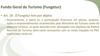 Fundo Geral de Turismo (Fungetur)
• Art. 19. O Fungetur tem por objeto:
– financiamento, o apoio ou a participação financeira em planos, projetos,
ações e empreendimentos reconhecidos pelo Ministério do Turismo como de
interesse turístico, os quais deverão estar abrangidos nos objetivos da Política
Nacional de Turismo, bem como consoantes com as metas traçadas no PNT,
explicitados nesta Lei.
 