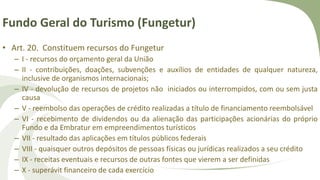 Fundo Geral do Turismo (Fungetur)
• Art. 20. Constituem recursos do Fungetur
– I - recursos do orçamento geral da União
– II - contribuições, doações, subvenções e auxílios de entidades de qualquer natureza,
inclusive de organismos internacionais;
– IV - devolução de recursos de projetos não iniciados ou interrompidos, com ou sem justa
causa
– V - reembolso das operações de crédito realizadas a título de financiamento reembolsável
– VI - recebimento de dividendos ou da alienação das participações acionárias do próprio
Fundo e da Embratur em empreendimentos turísticos
– VII - resultado das aplicações em títulos públicos federais
– VIII - quaisquer outros depósitos de pessoas físicas ou jurídicas realizados a seu crédito
– IX - receitas eventuais e recursos de outras fontes que vierem a ser definidas
– X - superávit financeiro de cada exercício
 