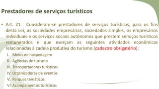 Prestadores de serviços turísticos
• Art. 21. Consideram-se prestadores de serviços turísticos, para os fins
desta Lei, as sociedades empresárias, sociedades simples, os empresários
individuais e os serviços sociais autônomos que prestem serviços turísticos
remunerados e que exerçam as seguintes atividades econômicas
relacionadas à cadeia produtiva do turismo (cadastro obrigatório):
I. Meios de hospedagem
II. Agências de turismo
III. Transportadoras turísticas
IV.Organizadoras de eventos
V. Parques temáticos
VI.Acampamentos turísticos
 