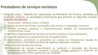 Prestadores de serviços turísticos
• Parágrafo único. Poderão ser cadastradas no Ministério do Turismo, atendidas as
condições próprias, as sociedades empresárias que prestem os seguintes serviços
(cadastro facultativo):
I. Restaurantes, cafeterias, bares e similares
II. Centros ou locais destinados a convenções e/ou a feiras e a exposições e similares
III. Parques temáticos aquáticos e empreendimentos dotados de equipamentos de
entretenimento e lazer
IV. Marinas e empreendimentos de apoio ao turismo náutico ou à pesca desportiva
V. Casas de espetáculos e equipamentos de animação turística
VI. Organizadores, promotores e prestadores de serviços de infraestrutura, locação de
equipamentos e montadoras de feiras de negócios, exposições e eventos
VII.Locadoras de veículos para turistas
VIII.Prestadores de serviços especializados na realização e promoção das diversas
modalidades dos segmentos turísticos, inclusive atrações turísticas e empresas de
planejamento, bem como a prática de suas atividades
 