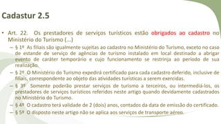 Cadastur 2.5
• Art. 22. Os prestadores de serviços turísticos estão obrigados ao cadastro no
Ministério do Turismo (...)
– § 1º As filiais são igualmente sujeitas ao cadastro no Ministério do Turismo, exceto no caso
de estande de serviço de agências de turismo instalado em local destinado a abrigar
evento de caráter temporário e cujo funcionamento se restrinja ao período de sua
realização.
– § 2º O Ministério do Turismo expedirá certificado para cada cadastro deferido, inclusive de
filiais, correspondente ao objeto das atividades turísticas a serem exercidas.
– § 3º Somente poderão prestar serviços de turismo a terceiros, ou intermediá-los, os
prestadores de serviços turísticos referidos neste artigo quando devidamente cadastrados
no Ministério do Turismo.
– § 4º O cadastro terá validade de 2 (dois) anos, contados da data de emissão do certificado.
– § 5º O disposto neste artigo não se aplica aos serviços de transporte aéreo.
 