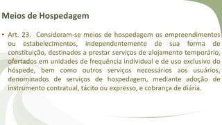 Meios de Hospedagem
• Art. 23. Consideram-se meios de hospedagem os empreendimentos
ou estabelecimentos, independentemente de sua forma de
constituição, destinados a prestar serviços de alojamento temporário,
ofertados em unidades de frequência individual e de uso exclusivo do
hóspede, bem como outros serviços necessários aos usuários,
denominados de serviços de hospedagem, mediante adoção de
instrumento contratual, tácito ou expresso, e cobrança de diária.
 