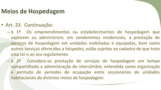 Meios de Hospedagem
• Art. 23. Continuação:
– § 1º Os empreendimentos ou estabelecimentos de hospedagem que
explorem ou administrem, em condomínios residenciais, a prestação de
serviços de hospedagem em unidades mobiliadas e equipadas, bem como
outros serviços oferecidos a hóspedes, estão sujeitos ao cadastro de que trata
esta Lei e ao seu regulamento.
– § 2º Considera-se prestação de serviços de hospedagem em tempo
compartilhado a administração de intercâmbio, entendida como organização
e permuta de períodos de ocupação entre cessionários de unidades
habitacionais de distintos meios de hospedagem.
 