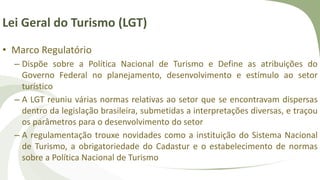 Lei Geral do Turismo (LGT)
• Marco Regulatório
– Dispõe sobre a Política Nacional de Turismo e Define as atribuições do
Governo Federal no planejamento, desenvolvimento e estímulo ao setor
turístico
– A LGT reuniu várias normas relativas ao setor que se encontravam dispersas
dentro da legislação brasileira, submetidas a interpretações diversas, e traçou
os parâmetros para o desenvolvimento do setor
– A regulamentação trouxe novidades como a instituição do Sistema Nacional
de Turismo, a obrigatoriedade do Cadastur e o estabelecimento de normas
sobre a Política Nacional de Turismo
 