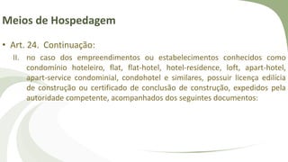 Meios de Hospedagem
• Art. 24. Continuação:
II. no caso dos empreendimentos ou estabelecimentos conhecidos como
condomínio hoteleiro, flat, flat-hotel, hotel-residence, loft, apart-hotel,
apart-service condominial, condohotel e similares, possuir licença edilícia
de construção ou certificado de conclusão de construção, expedidos pela
autoridade competente, acompanhados dos seguintes documentos:
 