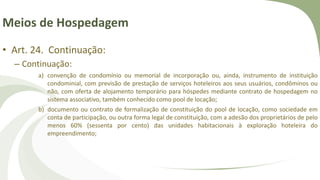 Meios de Hospedagem
• Art. 24. Continuação:
– Continuação:
a) convenção de condomínio ou memorial de incorporação ou, ainda, instrumento de instituição
condominial, com previsão de prestação de serviços hoteleiros aos seus usuários, condôminos ou
não, com oferta de alojamento temporário para hóspedes mediante contrato de hospedagem no
sistema associativo, também conhecido como pool de locação;
b) documento ou contrato de formalização de constituição do pool de locação, como sociedade em
conta de participação, ou outra forma legal de constituição, com a adesão dos proprietários de pelo
menos 60% (sessenta por cento) das unidades habitacionais à exploração hoteleira do
empreendimento;
 
