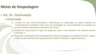 Meios de Hospedagem
• Art. 24. Continuação:
– Continuação:
c) contrato em que esteja formalizada a administração ou exploração, em regime solidário, do
empreendimento imobiliário como meio de hospedagem de responsabilidade de prestador de
serviço hoteleiro cadastrado no Ministério do Turismo;
d) certidão de cumprimento às regras de segurança contra riscos aplicáveis aos estabelecimentos
comerciais; e
e) documento comprobatório de enquadramento sindical da categoria na atividade de hotéis, exigível
a contar da data de eficácia do segundo dissídio coletivo celebrado na vigência desta Lei.
 