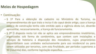 Meios de Hospedagem
• Continuação:
– § 1º Para a obtenção do cadastro no Ministério do Turismo, os
empreendimentos de que trata o inciso II do caput deste artigo, caso a licença
edilícia de construção tenha sido emitida após a vigência desta Lei, deverão
apresentar, necessariamente, a licença de funcionamento.
– § 2º O disposto nesta Lei não se aplica aos empreendimentos imobiliários,
organizados sob forma de condomínio, que contem com instalações e
serviços de hotelaria à disposição dos moradores, cujos proprietários
disponibilizem suas unidades exclusivamente para uso residencial ou para
serem utilizadas por terceiros, com esta finalidade, por períodos superiores a
90 (noventa) dias, conforme legislação específica.
 