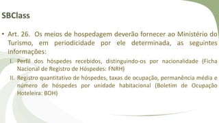 SBClass
• Art. 26. Os meios de hospedagem deverão fornecer ao Ministério do
Turismo, em periodicidade por ele determinada, as seguintes
informações:
I. Perfil dos hóspedes recebidos, distinguindo-os por nacionalidade (Ficha
Nacional de Registro de Hóspedes: FNRH)
II. Registro quantitativo de hóspedes, taxas de ocupação, permanência média e
número de hóspedes por unidade habitacional (Boletim de Ocupação
Hoteleira: BOH)
 