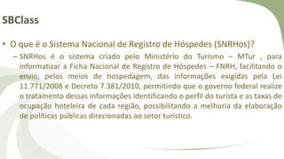 SBClass
• O que é o Sistema Nacional de Registro de Hóspedes (SNRHos)?
– SNRHos é o sistema criado pelo Ministério do Turismo – MTur , para
informatizar a Ficha Nacional de Registro de Hóspedes – FNRH, facilitando o
envio, pelos meios de hospedagem, das informações exigidas pela Lei
11.771/2008 e Decreto 7.381/2010, permitindo que o governo federal realize
o tratamento dessas informações identificando o perfil do turista e as taxas de
ocupação hoteleira de cada região, possibilitando a melhoria da elaboração
de políticas públicas direcionadas ao setor turístico.
 