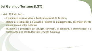 Lei Geral do Turismo (LGT)
• Art. 1º Esta Lei...
– Estabelece normas sobre a Política Nacional de Turismo
– Define as atribuições do Governo Federal no planejamento, desenvolvimento
e estímulo ao setor turístico
– Disciplina a prestação de serviços turísticos, o cadastro, a classificação e a
fiscalização dos prestadores de serviços turísticos
 