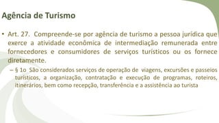 Agência de Turismo
• Art. 27. Compreende-se por agência de turismo a pessoa jurídica que
exerce a atividade econômica de intermediação remunerada entre
fornecedores e consumidores de serviços turísticos ou os fornece
diretamente.
– § 1o São considerados serviços de operação de viagens, excursões e passeios
turísticos, a organização, contratação e execução de programas, roteiros,
itinerários, bem como recepção, transferência e a assistência ao turista
 