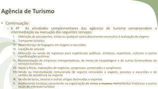 Agência de Turismo
• Continuação:
– § 4º As atividades complementares das agências de turismo compreendem a
intermediação ou execução dos seguintes serviços:
I. Obtenção de passaportes, vistos ou qualquer outro documento necessário à realização de viagens
II. Transporte turístico
III. Desembaraço de bagagens em viagens e excursões
IV. Locação de veículos
V. Obtenção ou venda de ingressos para espetáculos públicos, artísticos, esportivos, culturais e outras
manifestações públicas
VI. Representação de empresas transportadoras, de meios de hospedagem e de outras fornecedoras de
serviços turísticos
VII. Apoio a feiras, exposições de negócios, congressos, convenções e congêneres
VIII.Venda ou intermediação remunerada de seguros vinculados a viagens, passeios e excursões e de
cartões de assistência ao viajante
IX. Venda de livros, revistas e outros artigos destinados a viajantes
X. Acolhimento turístico, consistente na organização de visitas a museus, monumentos históricos e outros
locais de interesse turístico
 