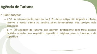 Agência de Turismo
• Continuação:
– § 5º A intermediação prevista no § 2o deste artigo não impede a oferta,
reserva e venda direta ao público pelos fornecedores dos serviços nele
elencados
– § 7º As agências de turismo que operam diretamente com frota própria
deverão atender aos requisitos específicos exigidos para o transporte de
superfície
 