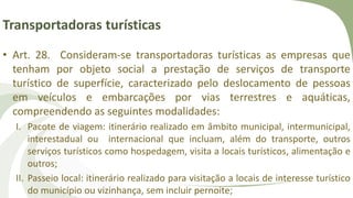 Transportadoras turísticas
• Art. 28. Consideram-se transportadoras turísticas as empresas que
tenham por objeto social a prestação de serviços de transporte
turístico de superfície, caracterizado pelo deslocamento de pessoas
em veículos e embarcações por vias terrestres e aquáticas,
compreendendo as seguintes modalidades:
I. Pacote de viagem: itinerário realizado em âmbito municipal, intermunicipal,
interestadual ou internacional que incluam, além do transporte, outros
serviços turísticos como hospedagem, visita a locais turísticos, alimentação e
outros;
II. Passeio local: itinerário realizado para visitação a locais de interesse turístico
do município ou vizinhança, sem incluir pernoite;
 