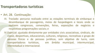 Transportadoras turísticas
• Art. 28. Continuação:
III. Traslado: percurso realizado entre as estações terminais de embarque e
desembarque de passageiros, meios de hospedagem e locais onde se
realizem congressos, convenções, feiras, exposições de negócios e
respectivas programações sociais; e
IV.Especial: ajustado diretamente por entidades civis associativas, sindicais, de
classe, desportivas, educacionais, culturais, religiosas, recreativas e grupo de
pessoas físicas e de pessoas jurídicas, sem objetivo de lucro, com
transportadoras turísticas, em âmbito municipal, intermunicipal,
interestadual e internacional.
 