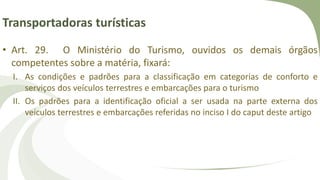 Transportadoras turísticas
• Art. 29. O Ministério do Turismo, ouvidos os demais órgãos
competentes sobre a matéria, fixará:
I. As condições e padrões para a classificação em categorias de conforto e
serviços dos veículos terrestres e embarcações para o turismo
II. Os padrões para a identificação oficial a ser usada na parte externa dos
veículos terrestres e embarcações referidas no inciso I do caput deste artigo
 